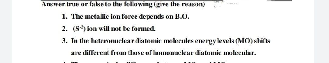 Answer true or false to the following (give the reason)
1. The metallic ion force depends on B.O.
2. (S2) ion will not be formed.
3. In the heteronuclear diatomic molecules energy levels (MO) shifts
are different from those of homonuclear diatomic molecular.
