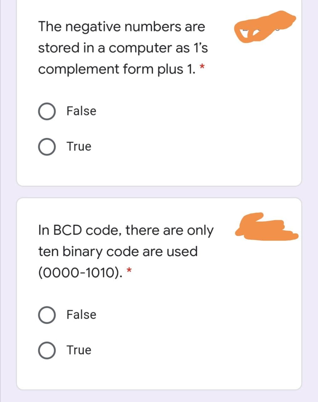 The negative numbers are
stored in a computer as 1's
complement form plus 1. *
False
True
In BCD code, there are only
ten binary code are used
(0000-1010). *
False
O True
