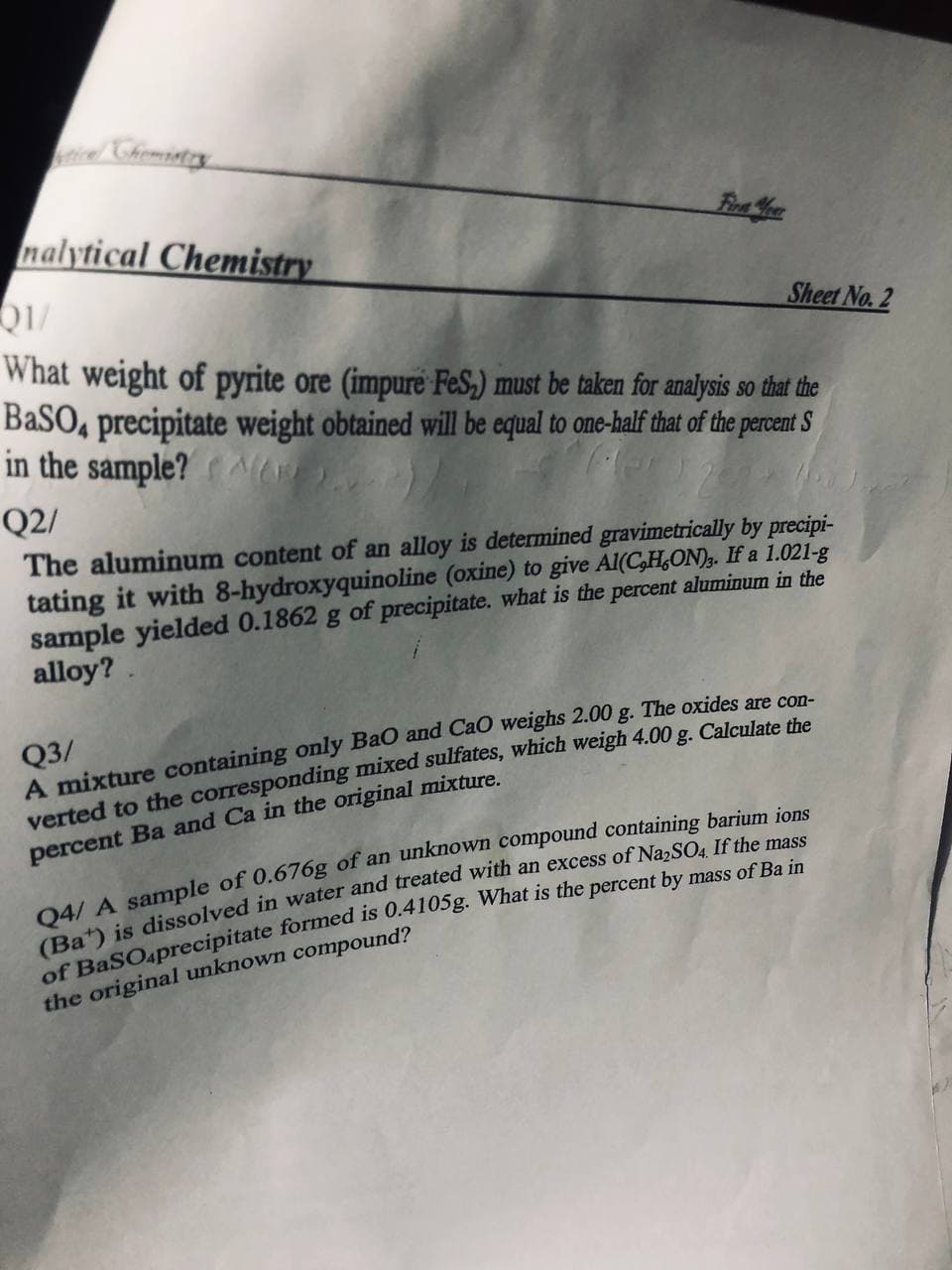 icel Chiemistry
nalytical Chemistry
Sheet No. 2
What weight of pyrite ore (impure FeS,) must be taken for analysis so that the
BASO, precipitate weight obtained will be equal to one-half that of the percent S
in the sample? NAr
Q2/
The aluminum content of an alloy is determined gravimetrically by precipi-
tating it with 8-hydroxyquinoline (oxine) to give Al(C,H,ON). If a 1.021-g
sample yielded 0.1862 g of precipitate. what is the percent aluminum in the
alloy?
Q3/
A mixture containing only BaO and CaO weighs 2.00 g. The oxides are con-
verted to the corresponding mixed sulfates, which weigh 4.00 g. Calculate the
percent Ba and Ca in the original mixture.
04/ A sample of 0.676g of an unknown compound containing barium jons
excess of NazSO4. If the mass
(Ba) is dissolved in water and treated with
the original unknown compound?
