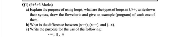 Q1] (6+3+3 Marks)
a) Explain the purpose of using loops, what are the types of loops in C++, write down
their syntax, draw the flowcharts and give an example (program) of each one of
them.
b) What is the difference between (x++), (x+=), and (--x).
c) Write the purpose for the use of the following:
--. II, /

