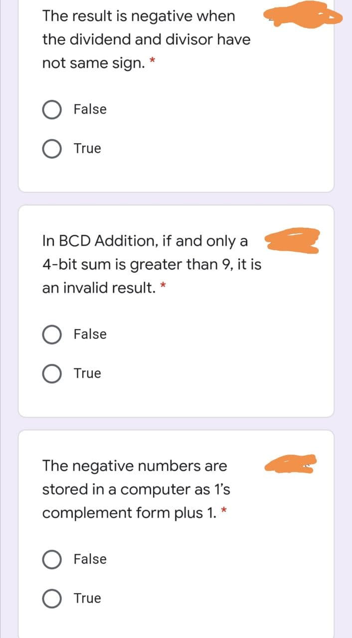 The result is negative when
the dividend and divisor have
not same sign. *
O False
O True
In BCD Addition, if and only a
4-bit sum is greater than 9, it is
an invalid result. *
False
True
The negative numbers are
stored in a computer as 1's
*
complement form plus 1.
O False
O True
