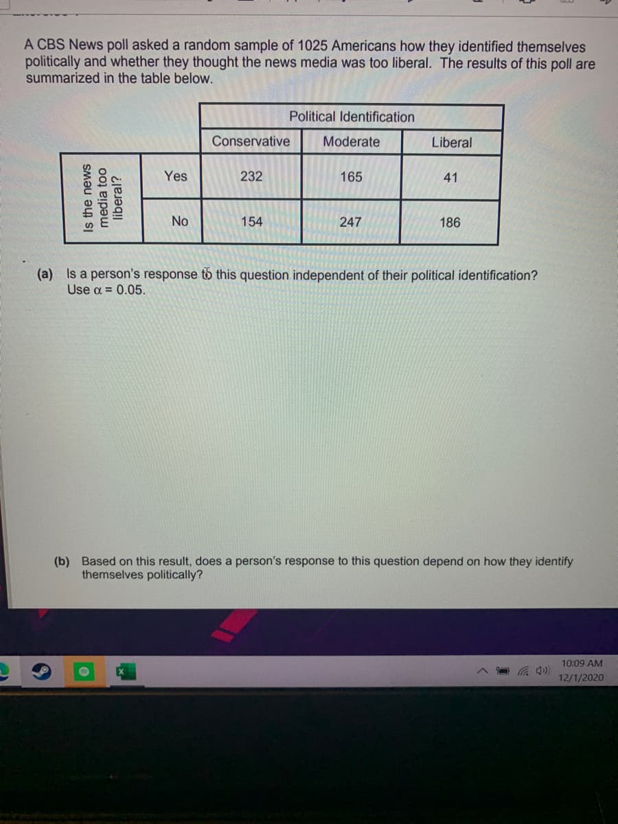 A CBS News poll asked a random sample of 1025 Americans how they identified themselves
politically and whether they thought the news media was too liberal. The results of this poll are
summarized in the table below.
Political Identification
Conservative
Moderate
Liberal
Yes
232
165
41
No
154
247
186
(a) Is a person's response to this question independent of their political identification?
Use a = 0.05.
(b) Based on this result, does a person's response to this question depend on how they identify
themselves politically?
10:09 AM
12/1/2020
