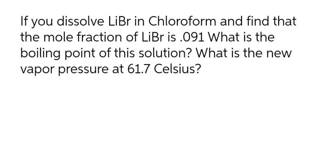 If you dissolve LiBr in Chloroform and find that
the mole fraction of LiBr is .091 What is the
boiling point of this solution? What is the new
vapor pressure at 61.7 Celsius?
