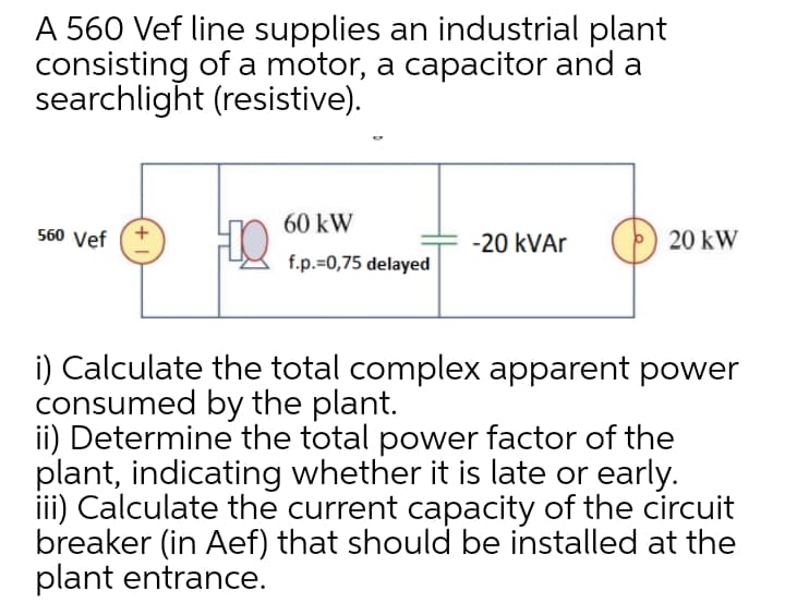 A 560 Vef line supplies an industrial plant
consisting of a motor, a capacitor and a
searchlight (resistive).
60 kW
560 Vef
-20 kVAr
20 kW
f.p.=0,75 delayed
i) Calculate the total complex apparent power
consumed by the plant.
ii) Determine the total power factor of the
plant, indicating whether it is late or early.
iii) Calculate the current capacity of the circuit
breaker (in Aef) that should be installed at the
plant entrance.
