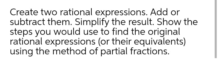 Create two rational expressions. Add or
subtract them. Simplify the result. Show the
steps you would use to find the original
rational expressions (or their equivalents)
using the method of partial fractions.
