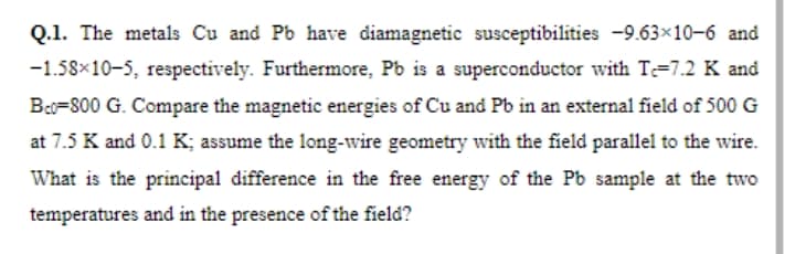 Q.1. The metals Cu and Pb have diamagnetic susceptibilities -9.63×10-6 and
-1.58x10-5, respectively. Furthermore, Pb is a superconductor with T=7.2 K and
Bo=800 G. Compare the magnetic energies of Cu and Pb in an external field of 500 G
at 7.5 K and 0.1 K; assume the long-wire geometry with the field parallel to the wire.
What is the principal difference in the free energy of the Pb sample at the two
temperatures and in the presence of the field?
