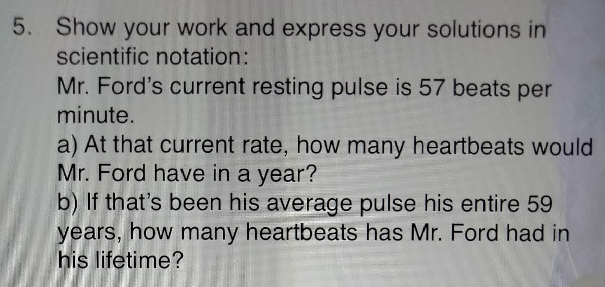 5. Show your work and express your solutions in
scientific notation:
Mr. Ford's current resting pulse is 57 beats per
minute.
a) At that current rate, how many heartbeats would
Mr. Ford have in a year?
b) If that's been his average pulse his entire 59
years, how many heartbeats has Mr. Ford had in
his lifetime?
