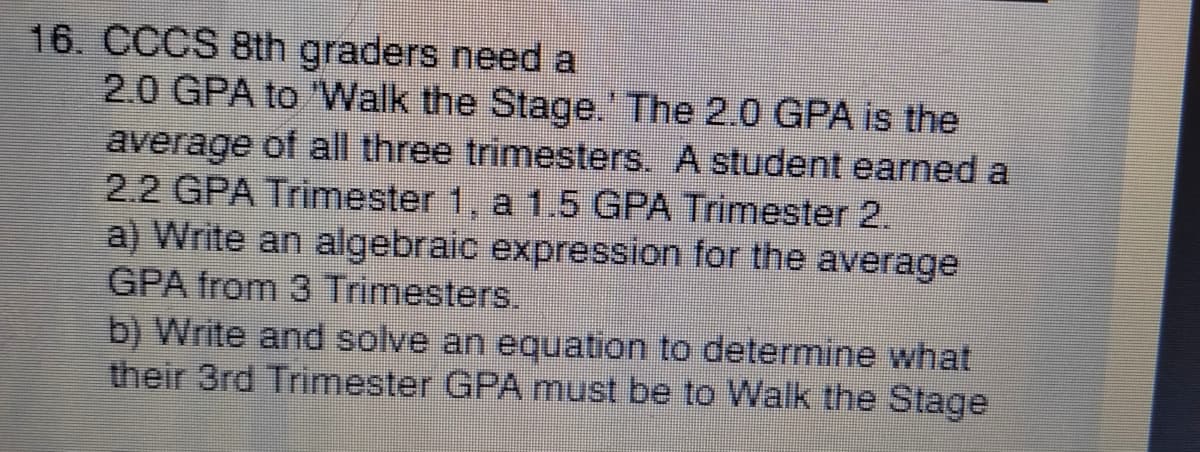 16. CCCS 8th graders need a
2.0 GPA to "VWalk the Stage.' The 2.0 GPA is the
average of all three trimesters. A student earned a
2.2 GPA Trimester 1, a 1.5 GPA Trimester 2.
a) Write an algebraic expression for the average
GPA from 3 Trimesters.
b) Write and solve an equation to determine what
their 3rd Trimester GPA must be to Walk the Stage

