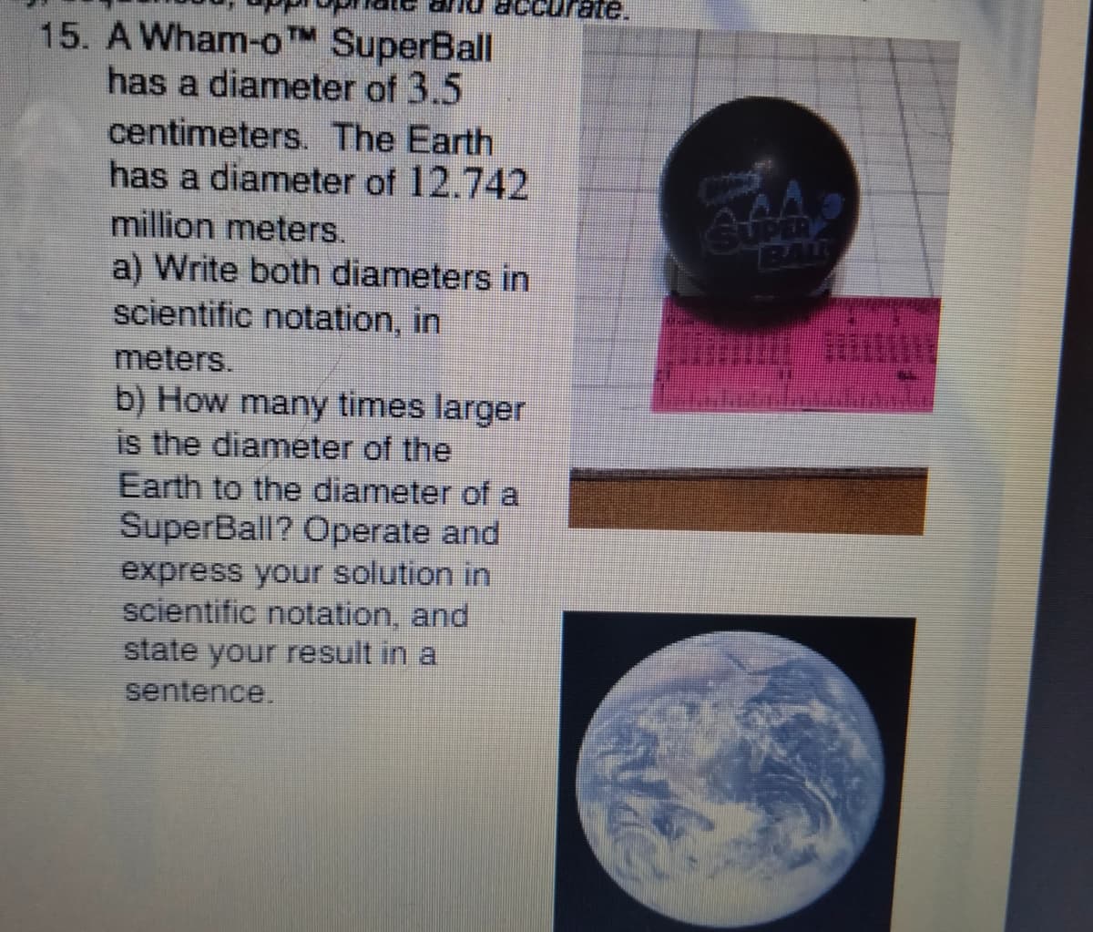 curate.
15. A Wham-oTM SuperBall
has a diameter of 3.5
centimeters. The Earth
has a diameter of 12.742
million meters.
BAL
a) Write both diameters in
scientific notation, in
meters.
b) How many times larger
is the diameter of the
Earth to the diameter of a
SuperBall? Operate and
express your solution in
scientific notation, and
state your result in a
sentence.
