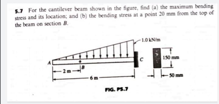 5.7 For the cantilever beam shown in the figure, find (a) the maximum bending
stress and its location; and (b) the bending stress at a point 20 mm from the top of
the beam on section B.
1.0 kN/m
150 mm
C
A
2 m-
50 mm
6 m
FIG. PS.7
