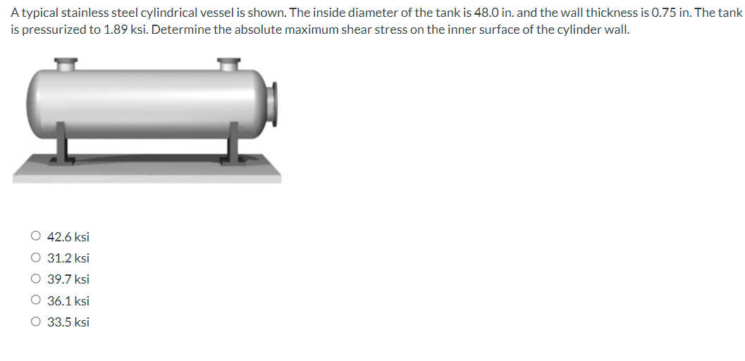 A typical stainless steel cylindrical vessel is shown. The inside diameter of the tank is 48.0 in. and the wall thickness is 0.75 in. The tank
is pressurized to 1.89 ksi. Determine the absolute maximum shear stress on the inner surface of the cylinder wall.
O 42.6 ksi
O 31.2 ksi
O 39.7 ksi
O 36.1 ksi
O 33.5 ksi
