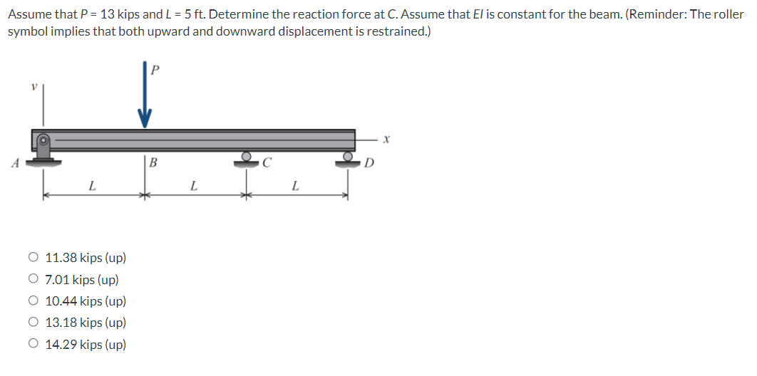 Assume that P = 13 kips and L = 5 ft. Determine the reaction force at C. Assume that El is constant for the beam. (Reminder: The roller
symbol implies that both upward and downward displacement is restrained.)
A
B
D
L
L
O 11.38 kips (up)
O 7.01 kips (up)
O 10.44 kips (up)
O 13.18 kips (up)
O 14.29 kips (up)
