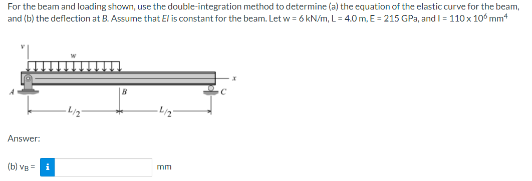 For the beam and loading shown, use the double-integration method to determine (a) the equation of the elastic curve for the beam,
and (b) the deflection at B. Assume that El is constant for the beam. Let w = 6 kN/m, L = 4.0 m, E = 215 GPa, and I = 110 x 106 mm4
|B
L/2
Answer:
(b) VB = i
mm

