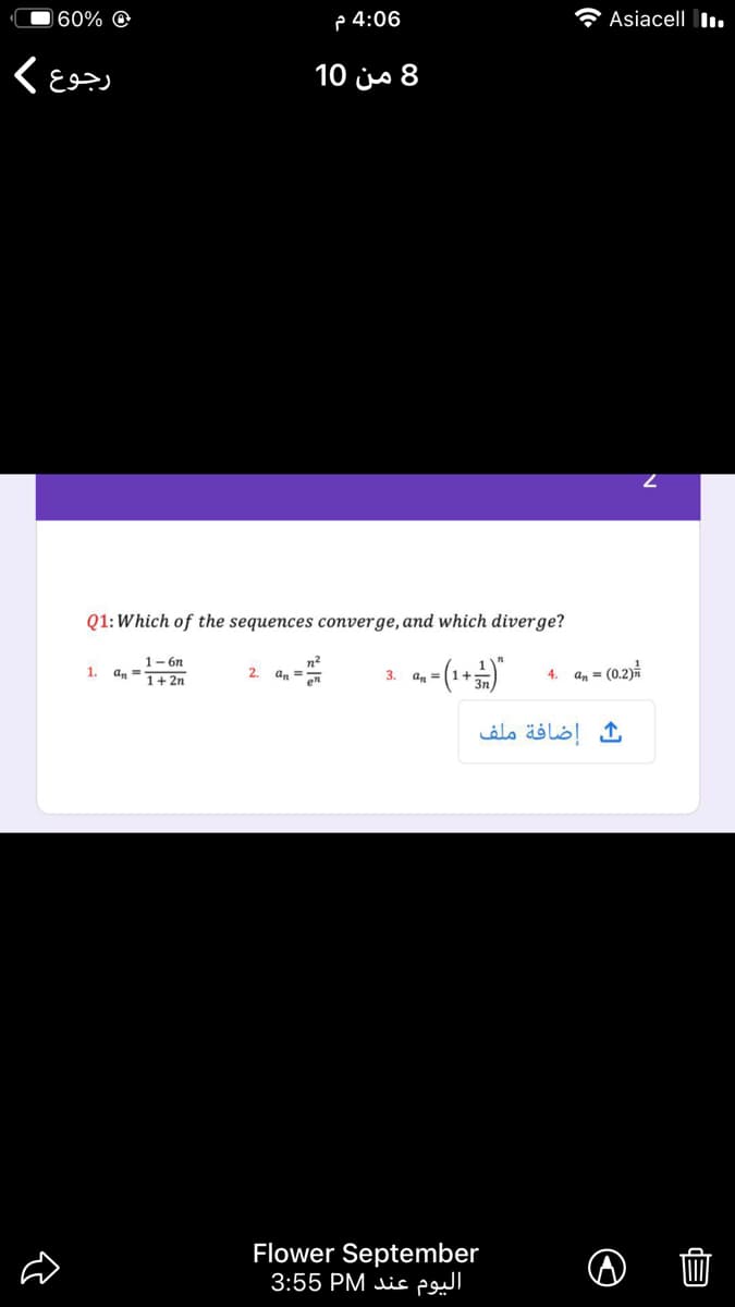 60% @
p 4:06
A Asiacell I.
8 من 10
Q1:Which of the sequences converge, and which diverge?
n?
2. an =
1- 6n
1.
4. an = (0.2)
an =
1+ 2n
en
3. an =
إضافة ملف
Flower September
اليوم عند P 3:55
