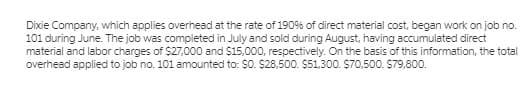 Dixie Company, which applies overhead at the rate of 190% of direct material cost, began work on job no.
101 during June. The job was completed in July and sold during August, having accumulated direct
material and labor charges of $27,000 and $15,000, respectively. On the basis of this information, the total
overhead applied to job no. 101 amounted to: $0. $28,500. $51,300. $70,500. $79,800.
