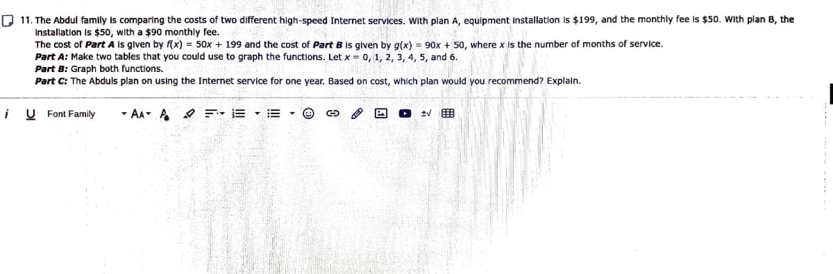 D 11. The Abdul family is comparing the costs of two different high-speed Internet services. With plan A, equipment installation is $199, and the monthly fee is $50. With plan B, the
Installation is $50, with a $90 monthly fee.
The cost of Part A is given by f(x) = 50x + 199 and the cost of Part B is glven by g(x) = 90x + 50, where x is the number of months of service.
Part A: Make two tables that you could use to graph the functions. Let x = 0, 1, 2, 3, 4, 5, and 6.
Part B: Graph both functions.
Part C: The Abduls plan on using the Internet service for one year. Based on cost, which plan would you recommend? Explain.
i
U Font Family
- AA- A O F- E
tV
