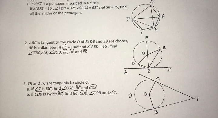 1. PQRST is a pentagon inscribed in a circle.
If ZRPS = 30°, ZQSR = 32°,ZPQS = 68° and SR = TS, find
all the angles of the pentagon.
R
2. ABC is tangent to the circle O at B; DB and EB are chords,
BF is a diameter. If BE = 100° andZABD = 35°, find
ZEBC,ZE, ZBOD, EF, DB and FD.
E
3. TB and TC are tangents to circle O.
a. If LTIS 35°, find COB, BC and CDB
b. If CDB is twice BC, find BC, CDB,ZCOB andT.

