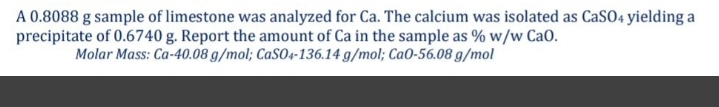 A 0.8088 g sample of limestone was analyzed for Ca. The calcium was isolated as CaSO4 yielding a
precipitate of 0.6740 g. Report the amount of Ca in the sample as % w/w CaO.
Molar Mass: Ca-40.08 g/mol; CaSO4-136.14 g/mol; CaO-56.08 g/mol
