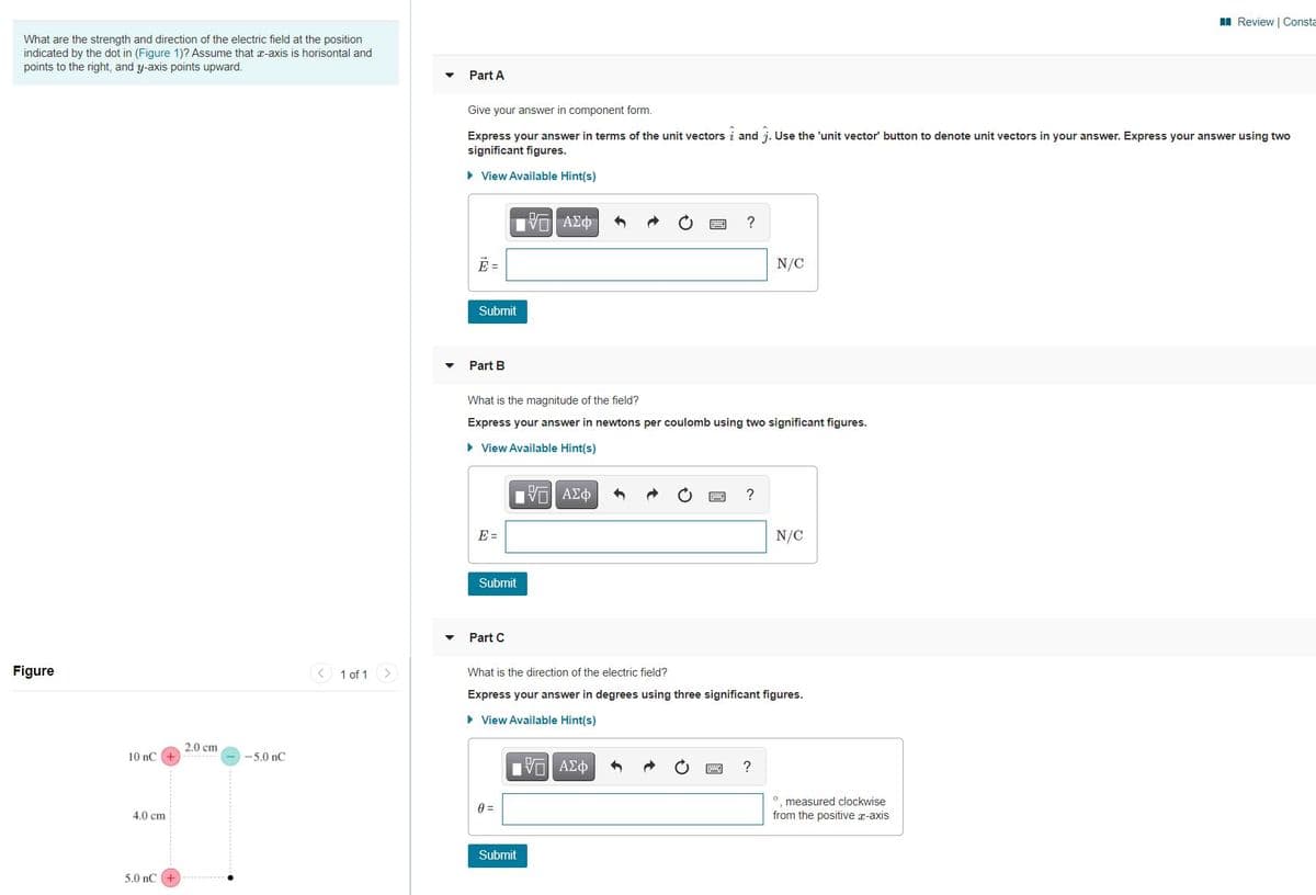 I Review | Consta
What are the strength and direction of the electric field at the position
indicated by the dot in (Figure 1)? Assume that x-axis is horisontal and
points to the right, and y-axis points upward.
Part A
Give your answer in component form.
Express your answer in terms of the unit vectors i and j. Use the 'unit vector' button to denote unit vectors in your answer. Express your answer using two
significant figures.
> View Available Hint(s)
?
E =
N/C
Submit
Part B
What is the magnitude of the field?
Express your answer in newtons per coulomb using two significant figures.
• View Available Hint(s)
E =
N/C
Submit
Part C
Figure
< 1 of 1 >
What is the direction of the electric field?
Express your answer in degrees using three significant figures.
• View Available Hint(s)
2.0 cm
10 nC +
-5.0 nC
?
measured clockwise
4.0 cm
from the positive x-axis
Submit
5.0 nC
國
國
