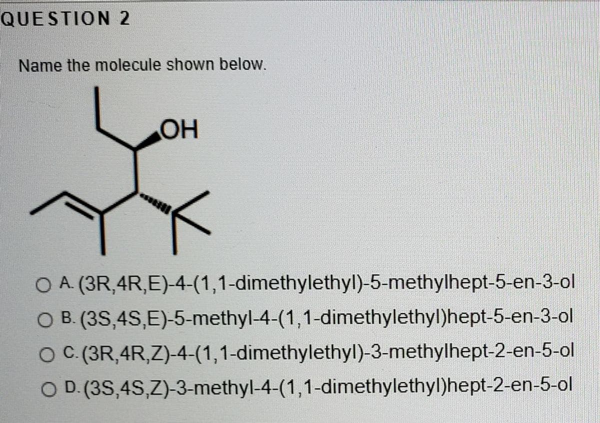 QUESTION 2
Name the molecule shown below.
OH
O A (3R,4R,E)-4-(1,1-dimethylethyl)-5-methylhept-5-en-3-ol
O B. (3S,4S,E)-5-methyl-4-(1,1-dimethylethyl)hept-5-en-3-ol
O C.(3R,4R,Z)-4-(1,1-dimethylethyl)-3-methylhept-2-en-5-ol
O D.(3S,4S,Z)-3-methyl-4-(1,1-dimethylethyl)hept-2-en-5-ol
