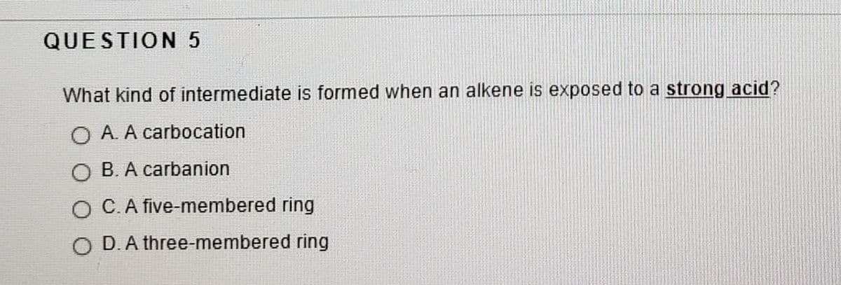 QUESTION 5
What kind of intermediate is formed when an alkene is exposed to a strong acid?
O A. A carbocation
О В. А сarbanion
O C.A five-membered ring
O D.A three-membered ring
