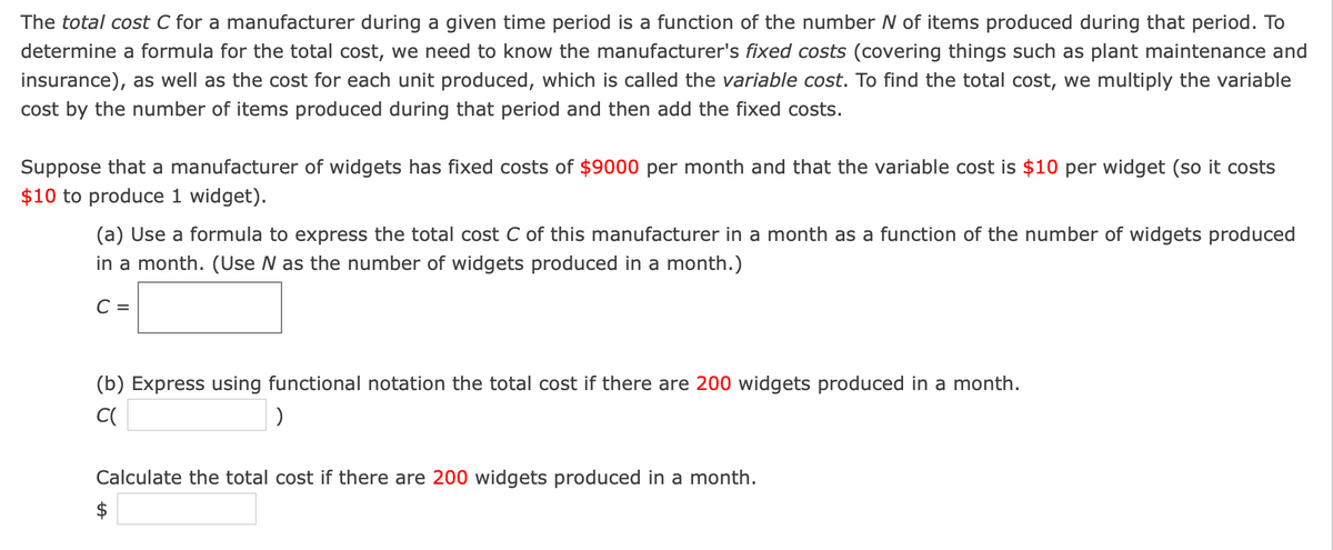 The total cost C for a manufacturer during a given time period is a function of the number N of items produced during that period. To
determine a formula for the total cost, we need to know the manufacturer's fixed costs (covering things such as plant maintenance and
insurance), as well as the cost for each unit produced, which is called the variable cost. To find the total cost, we multiply the variable
cost by the number of items produced during that period and then add the fixed costs.
Suppose that a manufacturer of widgets has fixed costs of $9000 per month and that the variable cost is $10 per widget (so it costs
$10 to produce 1 widget).
(a) Use a formula to express the total cost C of this manufacturer in a month as a function of the number of widgets produced
in a month. (Use N as the number of widgets produced in a month.)
C =
(b) Express using functional notation the total cost if there are 200 widgets produced in a month.
Calculate the total cost if there are 200 widgets produced in a month.
$

