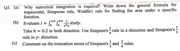 Q3. (a) Why numerical integration is requiredď? Write down the general formula for
trapezoidal, Simpsons rule, Weddle's rule for finding the area under a specific
function.
(b) Evaluate I = “Sdxdy.
Take h = 0.2 in both direction. Use Simpson's rule in x-direction and Simpson's
r2.6 4.6
rule in y- direction.
(c) Comment on the truncation errors of Simpson's - and rules.
3
