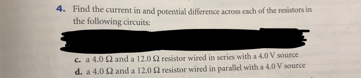 4. Find the current in and potential difference across each of the resistors in
the following circuits:
C. a 4.0 Q and a 12.0 Q resistor wired in series with a 4.0 V source
d. a 4.0 Q and a 12.0 Q resistor wired in parallel with a 4.0 V source
