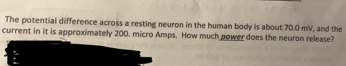 The potential difference across a resting neuron in the human body is about 70.0 mV, and the
current in it is approximately 200. micro Amps. How much power does the neuron release?
