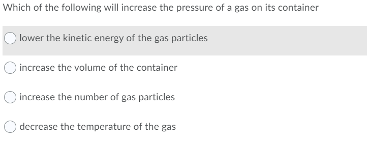 Which of the following will increase the pressure of a gas on its container
O lower the kinetic energy of the gas particles
increase the volume of the container
increase the number of gas particles
decrease the temperature of the gas
