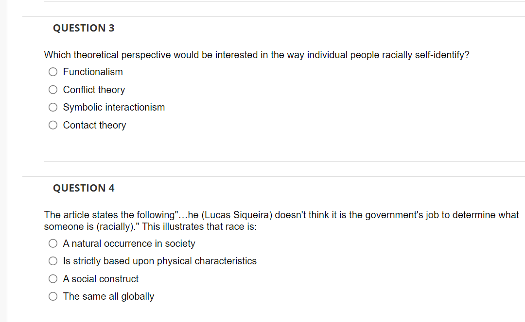 QUESTION 3
Which theoretical perspective would be interested in the way individual people racially self-identify?
O Functionalism
O Conflict theory
O Symbolic interactionism
O Contact theory
QUESTION 4
The article states the following"...he (Lucas Siqueira) doesn't think it is the government's job to determine what
someone is (racially)." This illustrates that race is:
O A natural occurrence in society
O Is strictly based upon physical characteristics
O A social construct
O The same all globally