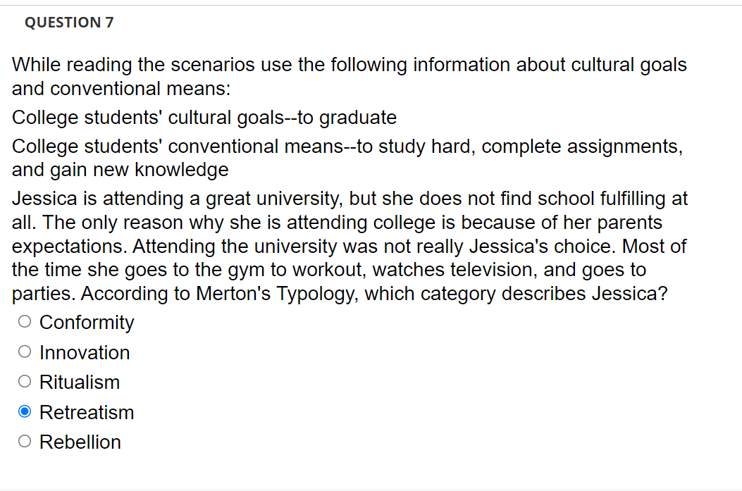 QUESTION 7
While reading the scenarios use the following information about cultural goals
and conventional means:
College students' cultural goals--to graduate
College students' conventional means--to study hard, complete assignments,
and gain new knowledge
Jessica is attending a great university, but she does not find school fulfilling at
all. The only reason why she is attending college is because of her parents
expectations. Attending the university was not really Jessica's choice. Most of
the time she goes to the gym to workout, watches television, and goes to
parties. According to Merton's Typology, which category describes Jessica?
O Conformity
O Innovation
O Ritualism
O Retreatism
O Rebellion