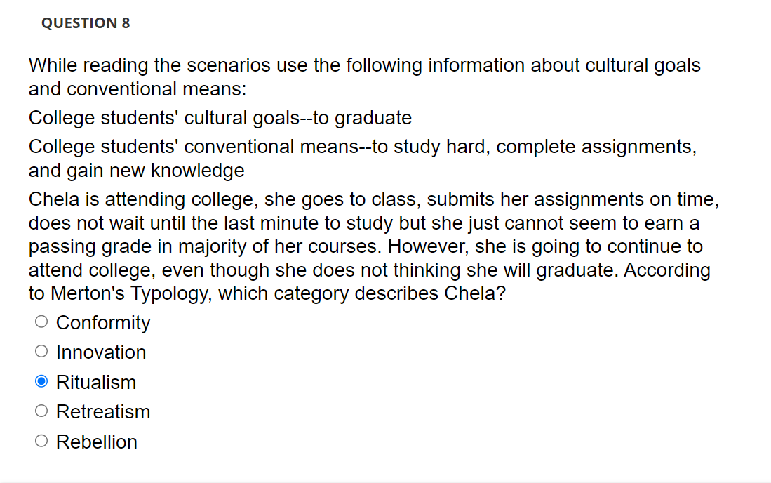 QUESTION 8
While reading the scenarios use the following information about cultural goals
and conventional means:
College students' cultural goals--to graduate
College students' conventional means--to study hard, complete assignments,
and gain new knowledge
Chela is attending college, she goes to class, submits her assignments on time,
does not wait until the last minute to study but she just cannot seem to earn a
passing grade in majority of her courses. However, she is going to continue to
attend college, even though she does not thinking she will graduate. According
to Merton's Typology, which category describes Chela?
O Conformity
O Innovation
O Ritualism
O Retreatism
O Rebellion