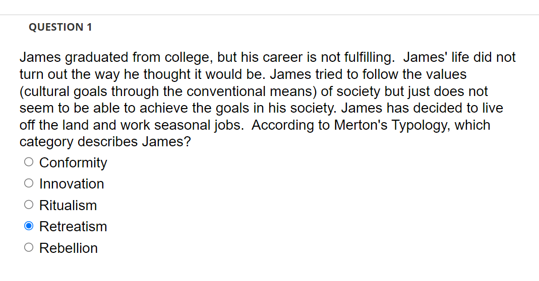 QUESTION 1
James graduated from college, but his career is not fulfilling. James' life did not
turn out the way he thought it would be. James tried to follow the values
(cultural goals through the conventional means) of society but just does not
seem to be able to achieve the goals in his society. James has decided to live
off the land and work seasonal jobs. According to Merton's Typology, which
category describes James?
O Conformity
O Innovation
O Ritualism
O Retreatism
O Rebellion