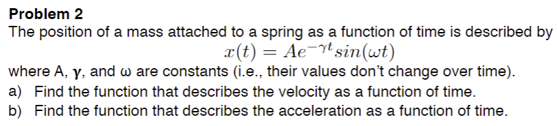 Problem 2
The position of a mass attached to a spring as a function of time is described by
x(t) = Ae-t sin(wt)
where A, y, and w are constants (i.e., their values don't change over time).
a) Find the function that describes the velocity as a function of time.
b) Find the function that describes the acceleration as a function of time.
