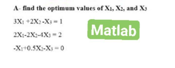 A- find the optimum values of X1, X2, and X3
3X1 +2X2-X3 = 1
Matlab
2X1-2X2-4X3 =2
-X1+0.5X2-X3=0
