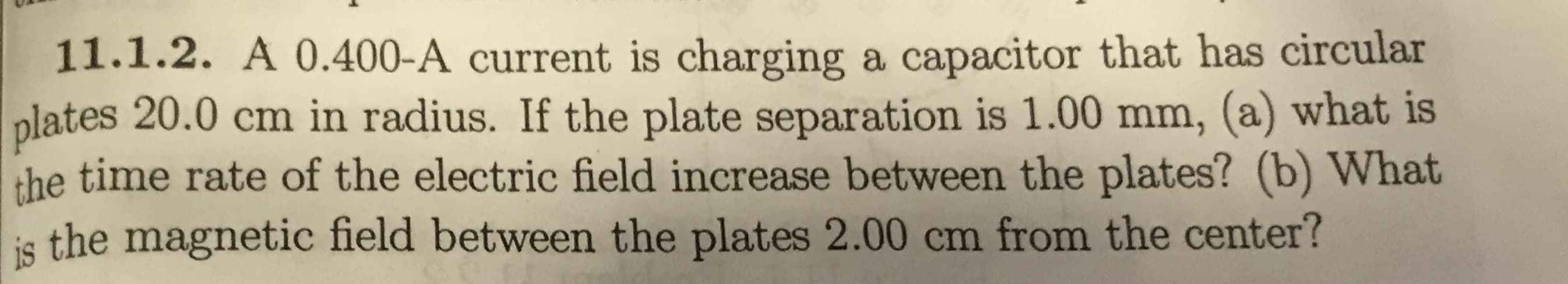 11.1.2. A 0.400-A current is charging a capacitor that has circular
plates 20.0 cm in radius. If the plate separation is 1.00 mm, (a) what is
the time rate of the electric field increase between the plates? (b) What
is the magnetic field between the plates 2.00 cm from the center?
