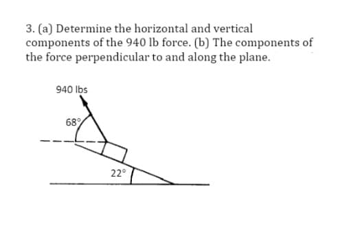 3. (a) Determine the horizontal and vertical
components of the 940 lb force. (b) The components of
the force perpendicular to and along the plane.
940 lbs
68%
22°