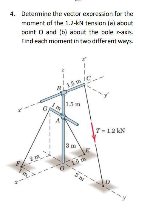 4. Determine the vector expression for the
moment of the 1.2-kN tension (a) about
point O and (b) about the pole z-axis.
Find each moment in two different ways.
FK.
2 m
8
1 m/
z
1
B 1.5 m /C
1 m
A
1.5 m
3 m
E
1.5 m
3 m
T = 1.2 kN
D
-y