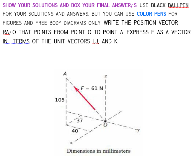 SHOW YOUR SOLUTIONS AND BOX YOUR FINAL ANSWER/S. USE BLACK BALLPEN
FOR YOUR SOLUTIONS AND ANSWERS, BUT YOU CAN USE COLOR PENS FOR
FIGURES AND FREE BODY DIAGRAMS ONLY. WRITE THE POSITION VECTOR
RA/O THAT POINTS FROM POINT O TO POINT A. EXPRESS F AS A VECTOR
IN TERMS OF THE UNIT VECTORS IJ AND K.
105
k
F = 61 N
/37
40
Dimensions in millimeters
-y