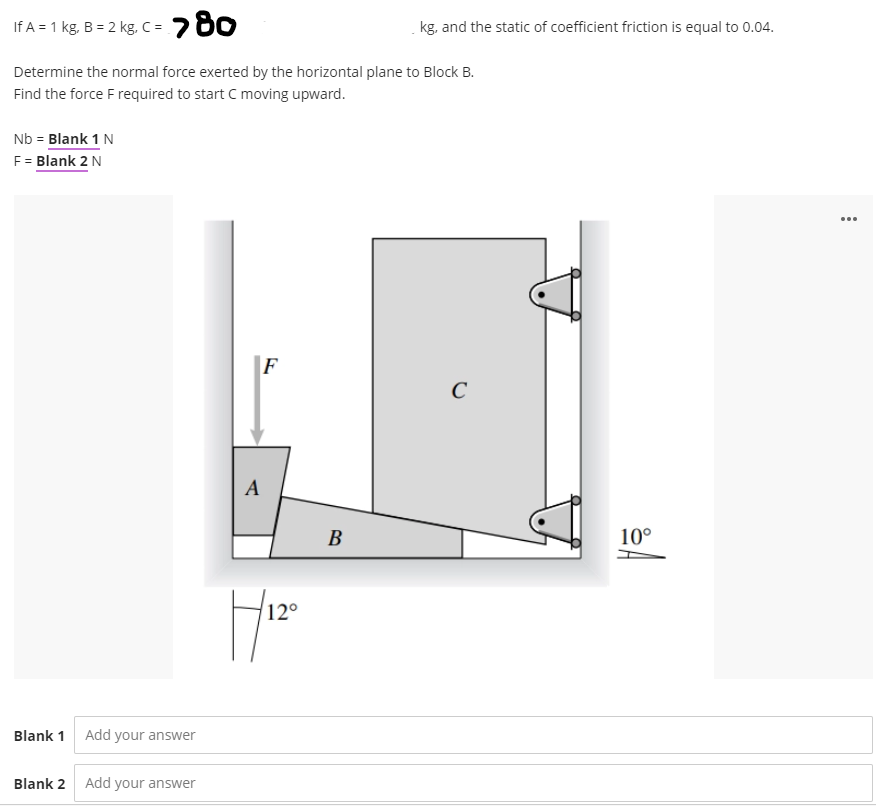 If A = 1 kg, B = 2 kg, C => 80
Determine the normal force exerted by the horizontal plane to Block B.
Find the force F required to start C moving upward.
Nb = Blank 1 N
F = Blank 2 N
Blank 1 Add your answer
Blank 2 Add your answer
A
F
12°
H|120
B
kg, and the static of coefficient friction is equal to 0.04.
C
10°