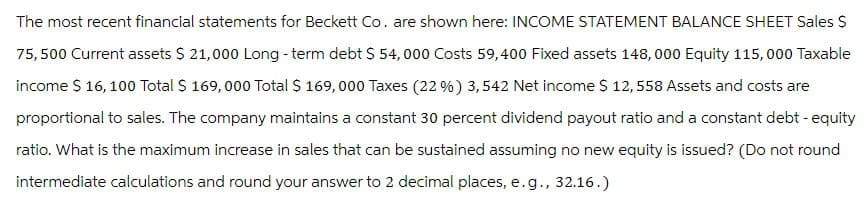The most recent financial statements for Beckett Co. are shown here: INCOME STATEMENT BALANCE SHEET Sales $
75,500 Current assets $ 21,000 Long-term debt $ 54,000 Costs 59,400 Fixed assets 148,000 Equity 115,000 Taxable
income $ 16, 100 Total $ 169,000 Total $ 169,000 Taxes (22%) 3,542 Net income $ 12,558 Assets and costs are
proportional to sales. The company maintains a constant 30 percent dividend payout ratio and a constant debt - equity
ratio. What is the maximum increase in sales that can be sustained assuming no new equity is issued? (Do not round
intermediate calculations and round your answer to 2 decimal places, e.g., 32.16.)