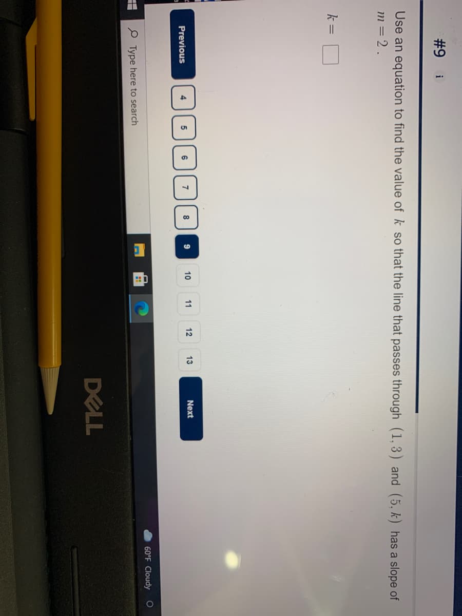 #9
i
Use an equation to find the value of k so that the line that passes through (1,3) and (5, k) has a slope of
m = 2.
k =
5| 6 || 7 J 8
9
10
11
12
13
Next
Previous
60°F Cloudy
O Type here to search
DELL
