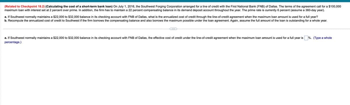 (Related to Checkpoint 18.2) (Calculating the cost of a short-term bank loan) On July 1, 2016, the Southwest Forging Corporation arranged for a line of credit with the First National Bank (FNB) of Dallas. The terms of the agreement call for a $100,000
maximum loan with interest set at 2 percent over prime. In addition, the firm has to maintain a 22 percent compensating balance in its demand deposit account throughout the year. The prime rate is currently 6 percent (assume a 360-day year).
a. If Southwest normally maintains a $22,000 to $32,000 balance in its checking account with FNB of Dallas, what is the annualized cost of credit through the line-of-credit agreement when the maximum loan amount is used for a full year?
b. Recompute the annualized cost of credit to Southwest if the firm borrows the compensating balance and also borrows the maximum possible under the loan agreement. Again, assume the full amount of the loan is outstanding for a whole year.
%. (Type a whole
a. If Southwest normally maintains a $22,000 to $32,000 balance in its checking account with FNB of Dallas, the effective cost of credit under the line-of-credit agreement when the maximum loan amount is used for a full year is
percentage.)