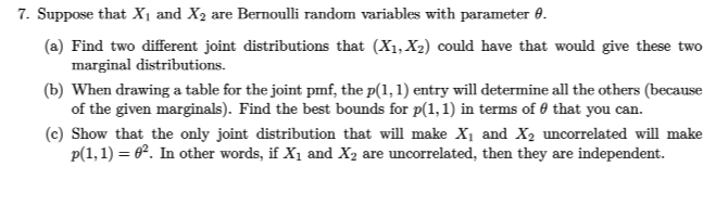 7. Suppose that X1 and X2 are Bernoulli random variables with parameter 0.
(a) Find two different joint distributions that (X1, X2) could have that would give these two
marginal distributions.
(b) When drawing a table for the joint pmf, the p(1, 1) entry will determine all the others (because
of the given marginals). Find the best bounds for p(1, 1) in terms of 0 that you can.
(c) Show that the only joint distribution that will make X1 and X2 uncorrelated will make
p(1,1) = 62. In other words, if X1 and X2 are uncorrelated, then they are independent.
