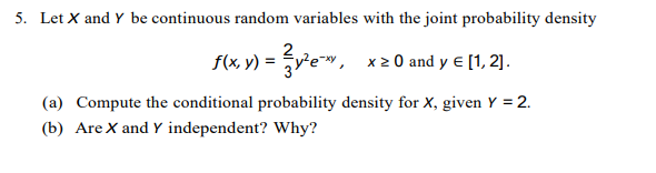 5. Let X and Y be continuous random variables with the joint probability density
v) = vew, x20 and y e [1, 2].
2
(a) Compute the conditional probability density for X, given Y = 2.
(b) Are X and Y independent? Why?
