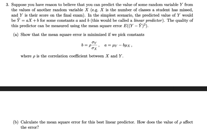 3. Suppose you have reason to believe that you can predict the value of some random variable Y from
the values of another random variable X (e.g. X is the number of classes a student has missed,
and Y is their score on the final exam). In the simplest scenario, the predicted value of Y would
be Ý = aX +b for some constants a and b (this would be called a linear predictor). The quality of
this predictor can be measured using the mean square error E((Y – Ý)²).
(a) Show that the mean square error is minimized if we pick constants
oy
b = pY, a = HY – bµx ,
ox
where p is the correlation coefficient between X and Y.
(b) Calculate the mean square error for this best linear predictor. How does the value of p affect
the error?
