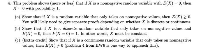 4. This problem shows (more or less) that if X is a nonnegative random variable with E(X) = 0, then
X = 0 with probability 1.
(a) Show that if X is a random variable that only takes on nonnegative values, then E(X) 20.
You will likely need to give separate proofs depending on whether X is discrete or continuous.
(b) Show that if X is a discrete random variable that only takes on nonnegative values and
E(X) = 0, then P(X = 0) = 1. In other words, X must be constant.
(c) (Extra credit) Show that if X is a continuous random variable that only takes on nonnegative
values, then E(X) # 0 (problem 4 from HW6 is one way to approach this).
