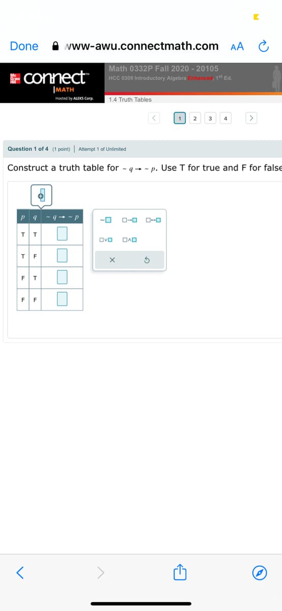 Done
A www-awu.connectmath.com
AA C
E Connect
Math 0332P Fall 2020 - 20105
HCC 0309 Introductory Algebra Enhanced, 1st Ed.
IMATH
Hosted by ALEKS Corp
1.4 Truth Tables
1
2
3
4
Question 1 of 4 (1 point) | Attempt 1 of Unlimited
Construct a truth table for ~ g→ - p. Use T for true and F for false
P 9 - 9 + ~ p
O-0
OvO
F
F
F
F
OOOO
