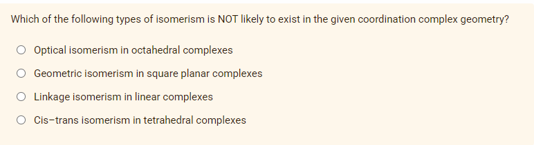 Which of the following types of isomerism is NOT likely to exist in the given coordination complex geometry?
Optical isomerism in octahedral complexes
O Geometric isomerism in square planar complexes
O Linkage isomerism in linear complexes
O Cis-trans isomerism in tetrahedral complexes